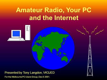 1 Amateur Radio, Your PC and the Internet Presented by Tony Langdon, VK3JED For the Melbourne PC Users Group, Dec 5 2001.
