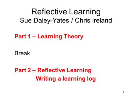 1 Reflective Learning Sue Daley-Yates / Chris Ireland Part 1 – Learning Theory Break Part 2 – Reflective Learning Writing a learning log.