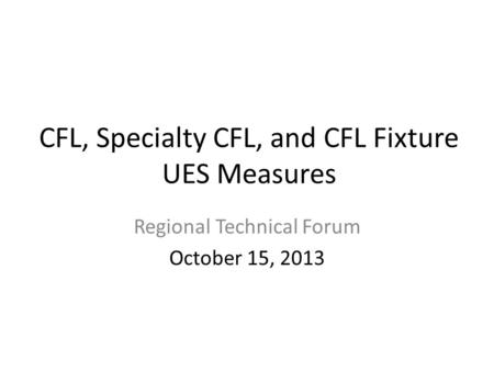 CFL, Specialty CFL, and CFL Fixture UES Measures Regional Technical Forum October 15, 2013.