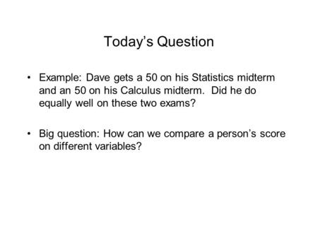 Today’s Question Example: Dave gets a 50 on his Statistics midterm and an 50 on his Calculus midterm. Did he do equally well on these two exams? Big question: