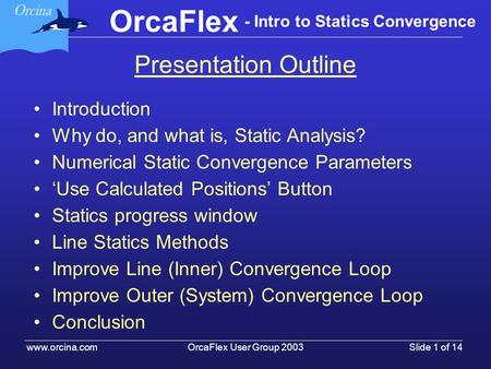 OrcaFlex User Group 2003 www.orcina.com Slide 1 of 14 OrcaFlex - Intro to Statics Convergence Presentation Outline Introduction Why do, and what is, Static.