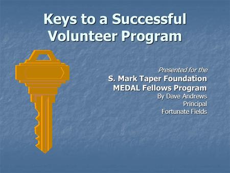 Keys to a Successful Volunteer Program Presented for the S. Mark Taper Foundation MEDAL Fellows Program By Dave Andrews Principal Fortunate Fields.