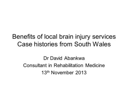 Benefits of local brain injury services Case histories from South Wales Dr David Abankwa Consultant in Rehabilitation Medicine 13 th November 2013.