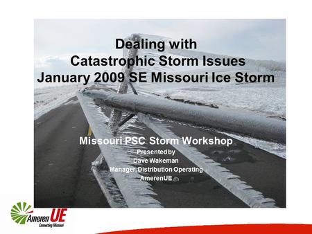 Dealing with Catastrophic Storm Issues January 2009 SE Missouri Ice Storm Missouri PSC Storm Workshop Presented by Dave Wakeman Manager, Distribution Operating.