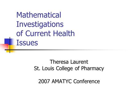 Mathematical Investigations of Current Health Issues Theresa Laurent St. Louis College of Pharmacy 2007 AMATYC Conference.