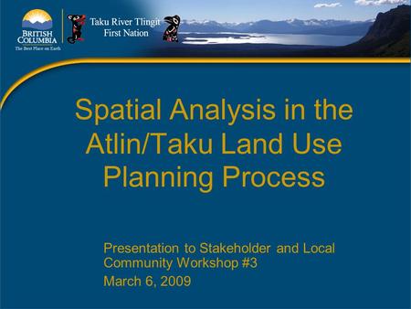Spatial Analysis in the Atlin/Taku Land Use Planning Process Presentation to Stakeholder and Local Community Workshop #3 March 6, 2009.