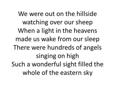 We were out on the hillside watching over our sheep When a light in the heavens made us wake from our sleep There were hundreds of angels singing on high.
