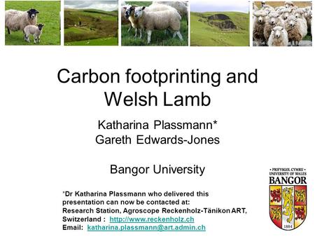 Carbon footprinting and Welsh Lamb Katharina Plassmann* Gareth Edwards-Jones Bangor University *Dr Katharina Plassmann who delivered this presentation.