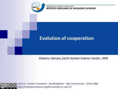 Evolution of cooperation Gilberto Câmara, Earth System Science Center, INPE Licence: Creative Commons ̶̶̶̶ By Attribution ̶̶̶̶ Non Commercial ̶̶̶̶ Share.