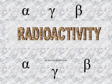 By Barış KARAHASAN α β γ αγβ RADIOACTIVITY n What is radioactivity and how radioactivity found? n Radioactive particles n Kinds of radioactivity & radioactive.