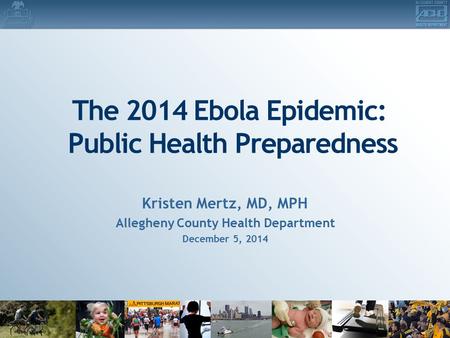 The 2014 Ebola Epidemic: Public Health Preparedness Kristen Mertz, MD, MPH Allegheny County Health Department December 5, 2014.