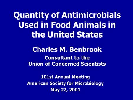 Quantity of Antimicrobials Used in Food Animals in the United States Charles M. Benbrook Consultant to the Union of Concerned Scientists 101st Annual Meeting.