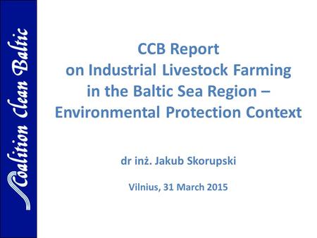 CCB Report on Industrial Livestock Farming in the Baltic Sea Region – Environmental Protection Context dr inż. Jakub Skorupski Vilnius, 31 March 2015.