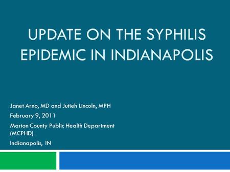 UPDATE ON THE SYPHILIS EPIDEMIC IN INDIANAPOLIS Janet Arno, MD and Jutieh Lincoln, MPH February 9, 2011 Marion County Public Health Department (MCPHD)