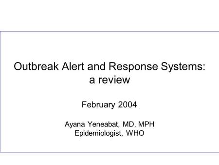 Outbreak Alert and Response Systems: a review February 2004 Ayana Yeneabat, MD, MPH Epidemiologist, WHO.