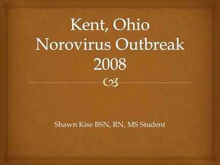 Shawn Kise BSN, RN, MS Student.   Have a general knowledge base for the Norovirus.  Understand the process and steps taken in the outbreak investigation.
