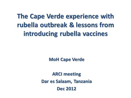 The Cape Verde experience with rubella outbreak & lessons from introducing rubella vaccines MoH Cape Verde ARCI meeting Dar es Salaam, Tanzania Dec 2012.