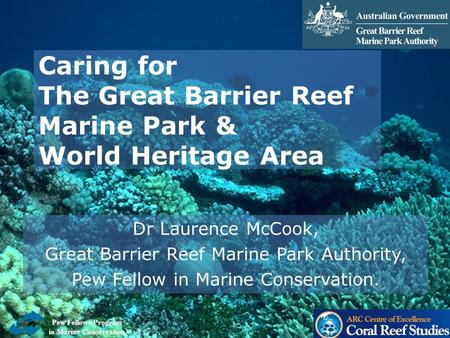 Caring for The Great Barrier Reef Marine Park & World Heritage Area Dr Laurence McCook, Great Barrier Reef Marine Park Authority, Pew Fellow in Marine.