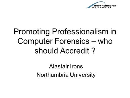 Promoting Professionalism in Computer Forensics – who should Accredit ? Alastair Irons Northumbria University.