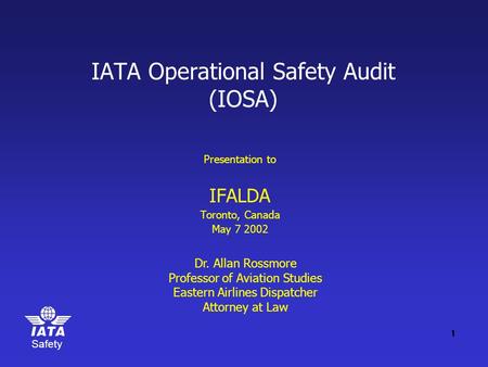 Safety IATA Operational Safety Audit (IOSA) Presentation to IFALDA Toronto, Canada May 7 2002 Dr. Allan Rossmore Professor of Aviation Studies Eastern.