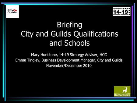 Briefing City and Guilds Qualifications and Schools Mary Hurlstone, 14-19 Strategy Adviser, HCC Emma Tingley, Business Development Manager, City and Guilds.