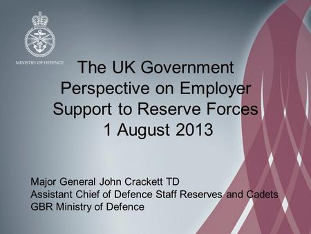 The UK Government Perspective on Employer Support to Reserve Forces 1 August 2013 Major General John Crackett TD Assistant Chief of Defence Staff Reserves.