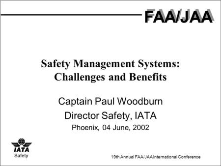 FAA/JAA 19th Annual FAA/JAA International Conference Safety Safety Management Systems: Challenges and Benefits Captain Paul Woodburn Director Safety, IATA.
