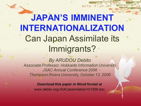 JAPAN’S IMMINENT INTERNATIONALIZATION Can Japan Assimilate its Immigrants? Download this paper in Word format at www.debito.org/JSACassimilation101306.doc.