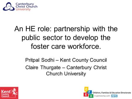 An HE role: partnership with the public sector to develop the foster care workforce. Pritpal Sodhi – Kent County Council Claire Thurgate – Canterbury Christ.