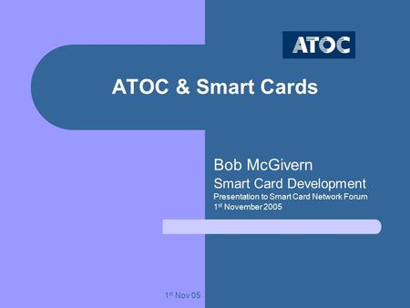1 st Nov 05 ATOC & Smart Cards Bob McGivern Smart Card Development Presentation to Smart Card Network Forum 1 st November 2005.