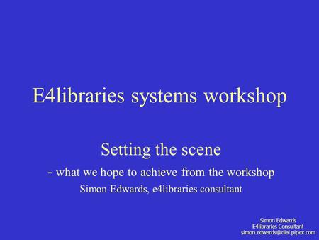 Simon Edwards E4libraries Consultant E4libraries systems workshop Setting the scene - what we hope to achieve from the workshop.