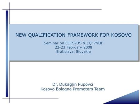 Dr. Dukagjin Pupovci Kosovo Bologna Promoters Team NEW QUALIFICATION FRAMEWORK FOR KOSOVO Seminar on ECTS?DS & EQF?NQF 22-23 February 2008 Bratislava,