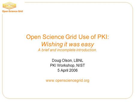 Open Science Grid Use of PKI: Wishing it was easy A brief and incomplete introduction. Doug Olson, LBNL PKI Workshop, NIST 5 April 2006 www.opensciencegrid.org.