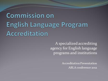 A specialized accrediting agency for English language programs and institutions Accreditation Presentation ABLA conference 2012.