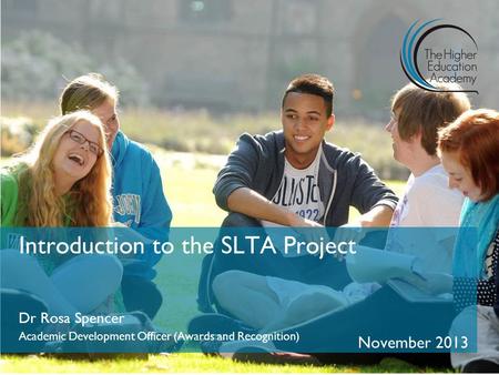 Introduction to the SLTA Project Dr Rosa Spencer Academic Development Officer (Awards and Recognition) November 2013.