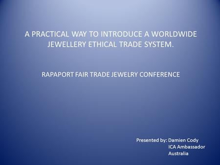 A PRACTICAL WAY TO INTRODUCE A WORLDWIDE JEWELLERY ETHICAL TRADE SYSTEM. RAPAPORT FAIR TRADE JEWELRY CONFERENCE Presented by: Damien Cody ICA Ambassador.