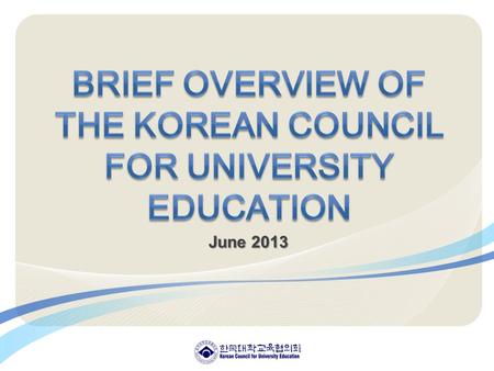 June 2013. Ⅰ. Korean Council for University Education (KCUE) 1. Who we are 2. Our Missions 3. What we do 4. Organization Ⅱ. Mission & Strategic Objectives.