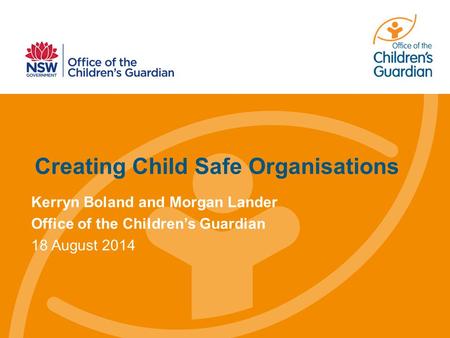 Creating Child Safe Organisations Kerryn Boland and Morgan Lander Office of the Children’s Guardian 18 August 2014.