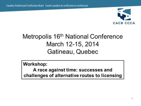 1 Workshop: A race against time: successes and challenges of alternative routes to licensing Metropolis 16 th National Conference March 12-15, 2014 Gatineau,