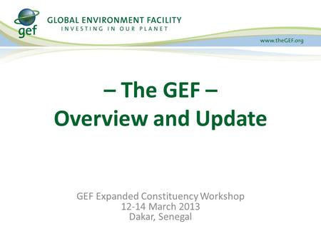 GEF Expanded Constituency Workshop 12-14 March 2013 Dakar, Senegal – The GEF – Overview and Update.
