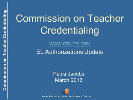 Commission on Teacher Credentialing Inspire, Educate, and Protect the Students of California Commission on Teacher Credentialing Paula Jacobs March 2013.