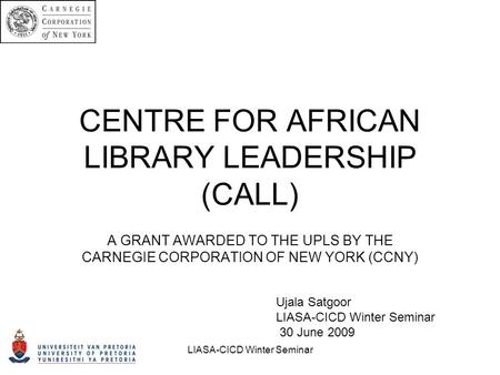CENTRE FOR AFRICAN LIBRARY LEADERSHIP (CALL) A GRANT AWARDED TO THE UPLS BY THE CARNEGIE CORPORATION OF NEW YORK (CCNY) Ujala Satgoor LIASA-CICD Winter.