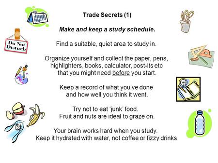 Trade Secrets (1) Make and keep a study schedule. Find a suitable, quiet area to study in. Organize yourself and collect the paper, pens, highlighters,