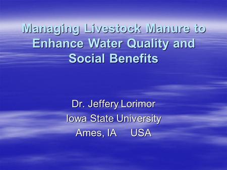 Managing Livestock Manure to Enhance Water Quality and Social Benefits Dr. Jeffery Lorimor Iowa State University Ames, IA USA.