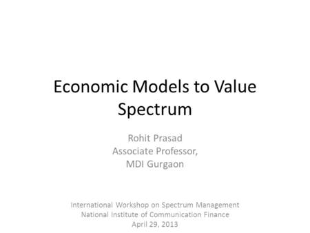 Economic Models to Value Spectrum Rohit Prasad Associate Professor, MDI Gurgaon International Workshop on Spectrum Management National Institute of Communication.