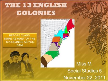 Miss M. Social Studies 5 November 22, 2011 BEFORE CLASS: NAME AS MANY OF THE 13 COLONIES AS YOU CAN! BEFORE CLASS: NAME AS MANY OF THE 13 COLONIES AS YOU.