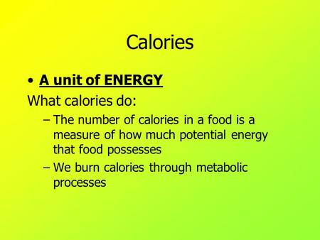 Calories A unit of ENERGY What calories do: –The number of calories in a food is a measure of how much potential energy that food possesses –We burn calories.