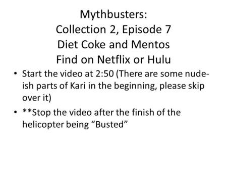 Mythbusters: Collection 2, Episode 7 Diet Coke and Mentos Find on Netflix or Hulu Start the video at 2:50 (There are some nude- ish parts of Kari in the.