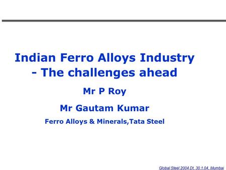 Global Steel 2004 Dt. 30.1.04, Mumbai Indian Ferro Alloys Industry - The challenges ahead Mr P Roy Mr Gautam Kumar Ferro Alloys & Minerals,Tata Steel.
