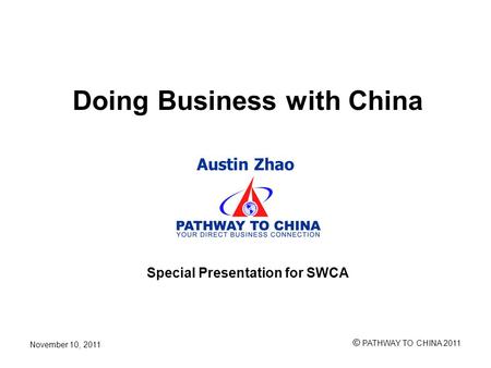 Austin Zhao © PATHWAY TO CHINA 2011 November 10, 2011 Doing Business with China Special Presentation for SWCA.